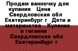 Продам ванночку для купания › Цена ­ 400 - Свердловская обл., Екатеринбург г. Дети и материнство » Купание и гигиена   . Свердловская обл.,Екатеринбург г.